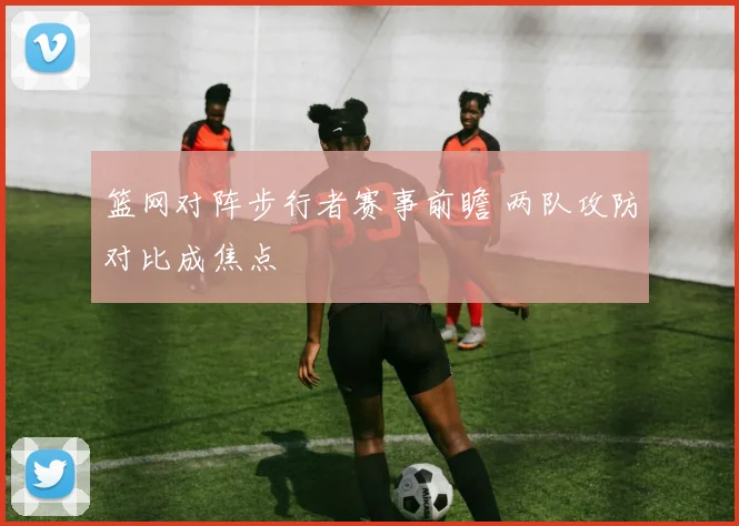 篮网对阵步行者赛事前瞻 两队攻防对比成焦点