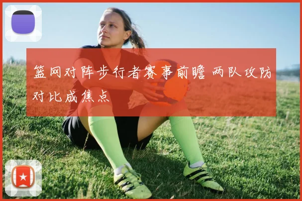 篮网对阵步行者赛事前瞻 两队攻防对比成焦点