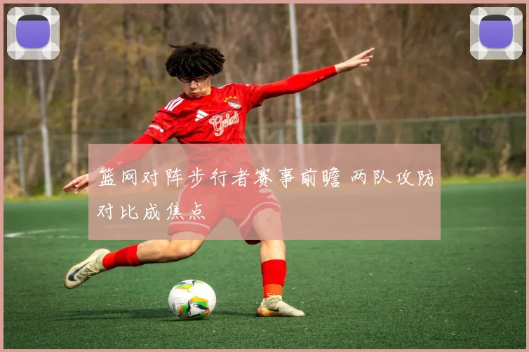 篮网对阵步行者赛事前瞻 两队攻防对比成焦点