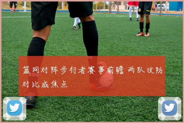 篮网对阵步行者赛事前瞻 两队攻防对比成焦点