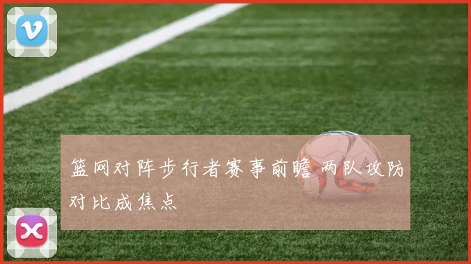 篮网对阵步行者赛事前瞻 两队攻防对比成焦点