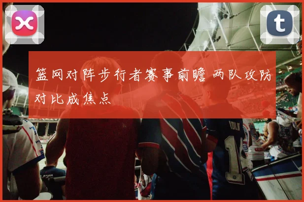 篮网对阵步行者赛事前瞻 两队攻防对比成焦点