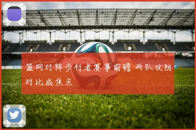 篮网对阵步行者赛事前瞻 两队攻防对比成焦点