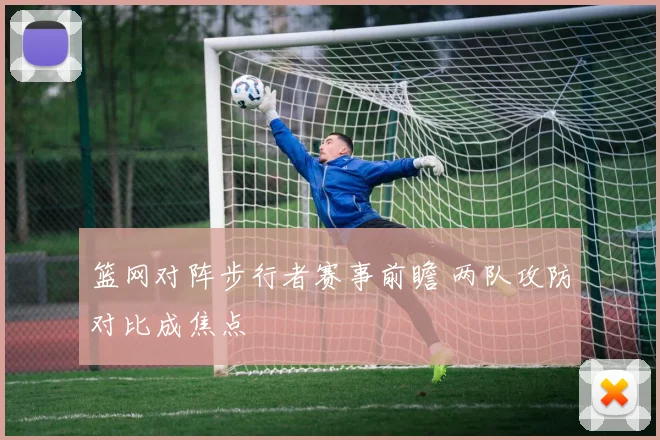 篮网对阵步行者赛事前瞻 两队攻防对比成焦点