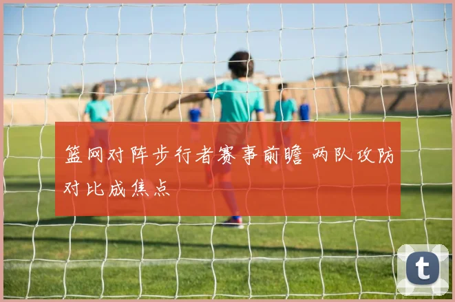 篮网对阵步行者赛事前瞻 两队攻防对比成焦点