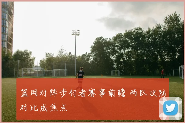 篮网对阵步行者赛事前瞻 两队攻防对比成焦点