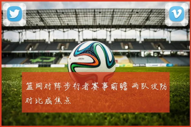 篮网对阵步行者赛事前瞻 两队攻防对比成焦点