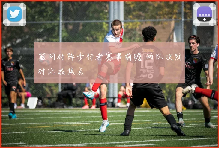 篮网对阵步行者赛事前瞻 两队攻防对比成焦点
