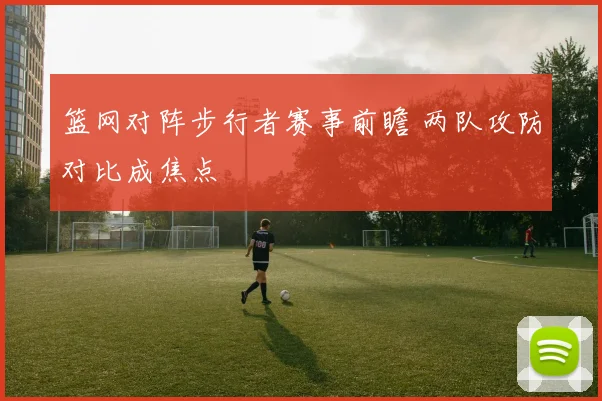 篮网对阵步行者赛事前瞻 两队攻防对比成焦点