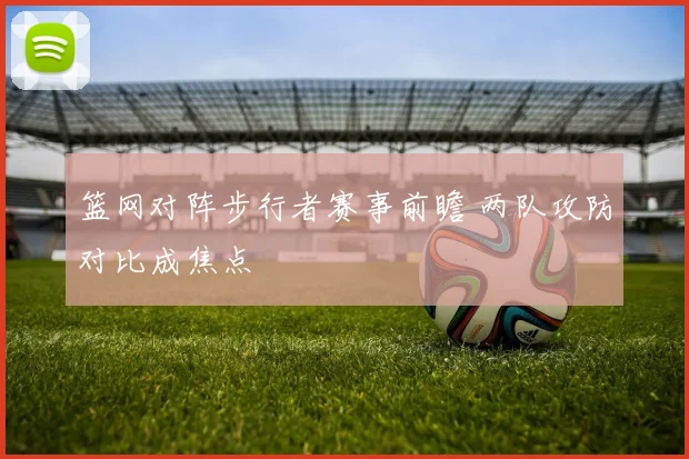 篮网对阵步行者赛事前瞻 两队攻防对比成焦点
