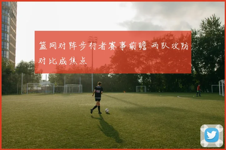 篮网对阵步行者赛事前瞻 两队攻防对比成焦点