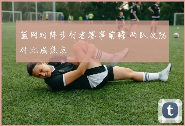 篮网对阵步行者赛事前瞻 两队攻防对比成焦点