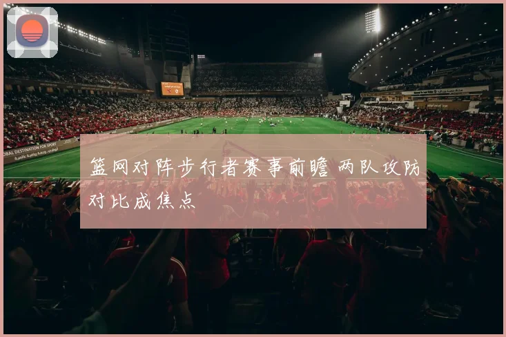 篮网对阵步行者赛事前瞻 两队攻防对比成焦点
