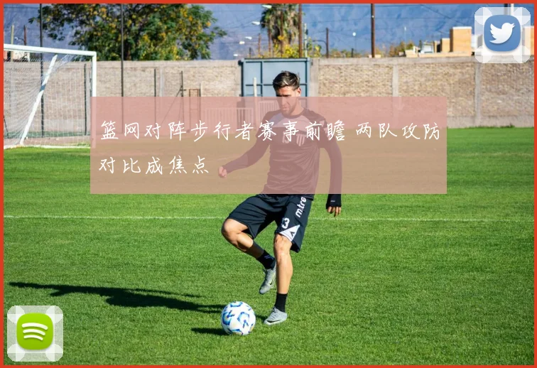 篮网对阵步行者赛事前瞻 两队攻防对比成焦点
