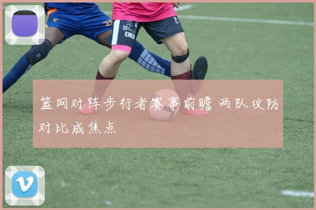 篮网对阵步行者赛事前瞻 两队攻防对比成焦点