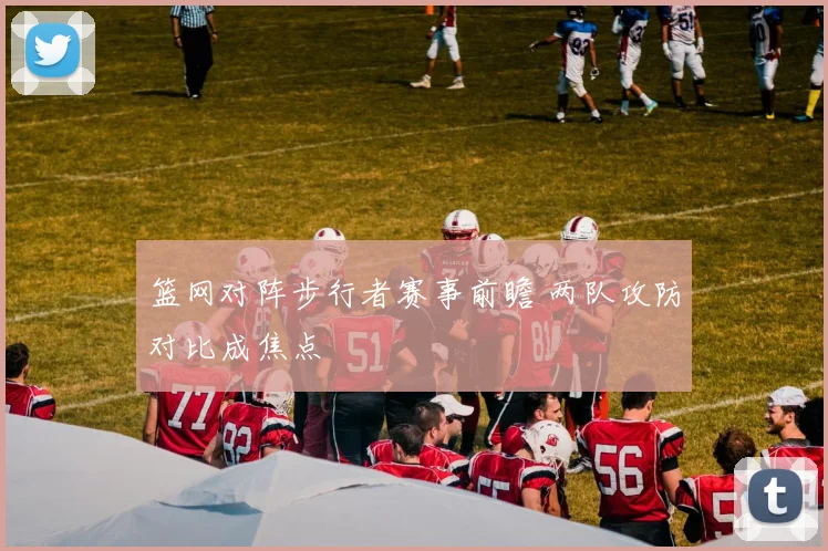 篮网对阵步行者赛事前瞻 两队攻防对比成焦点