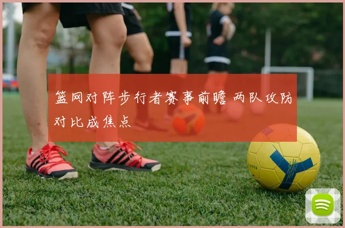 篮网对阵步行者赛事前瞻 两队攻防对比成焦点
