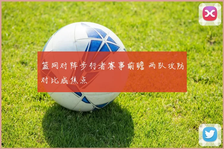 篮网对阵步行者赛事前瞻 两队攻防对比成焦点