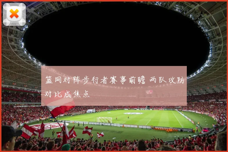 篮网对阵步行者赛事前瞻 两队攻防对比成焦点
