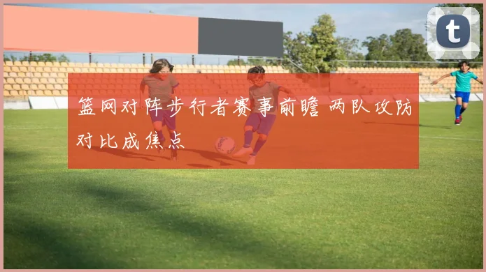 篮网对阵步行者赛事前瞻 两队攻防对比成焦点
