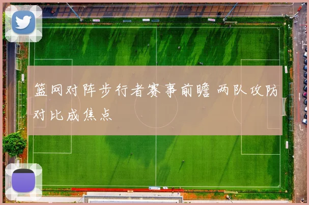 篮网对阵步行者赛事前瞻 两队攻防对比成焦点