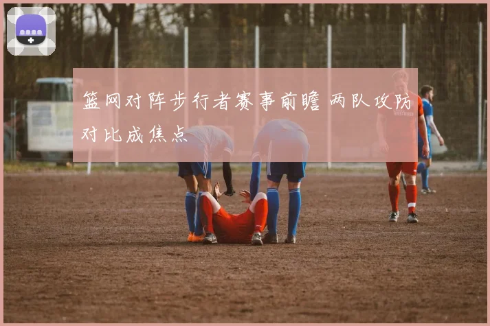 篮网对阵步行者赛事前瞻 两队攻防对比成焦点