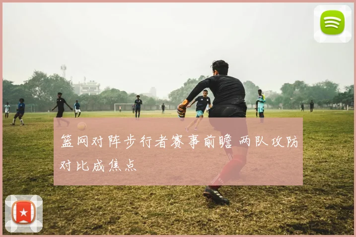篮网对阵步行者赛事前瞻 两队攻防对比成焦点