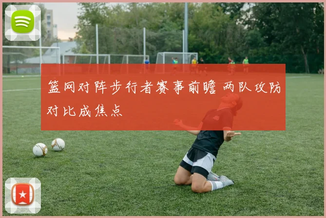 篮网对阵步行者赛事前瞻 两队攻防对比成焦点