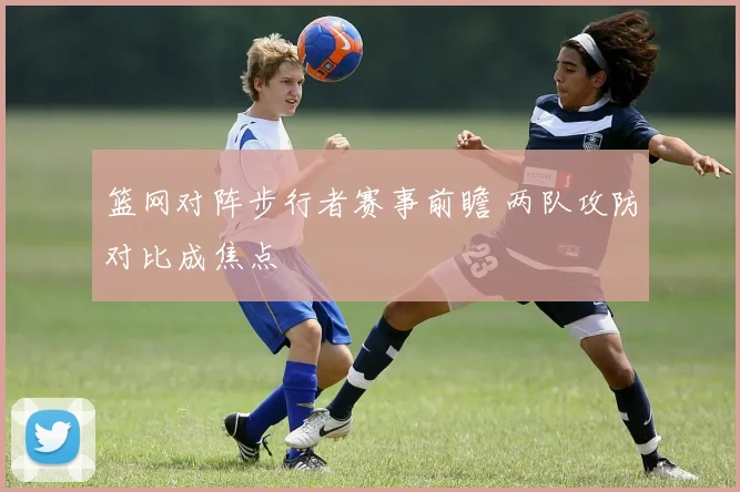 篮网对阵步行者赛事前瞻 两队攻防对比成焦点