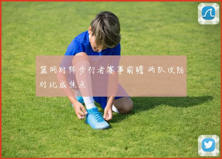 篮网对阵步行者赛事前瞻 两队攻防对比成焦点