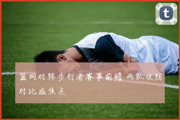 篮网对阵步行者赛事前瞻 两队攻防对比成焦点