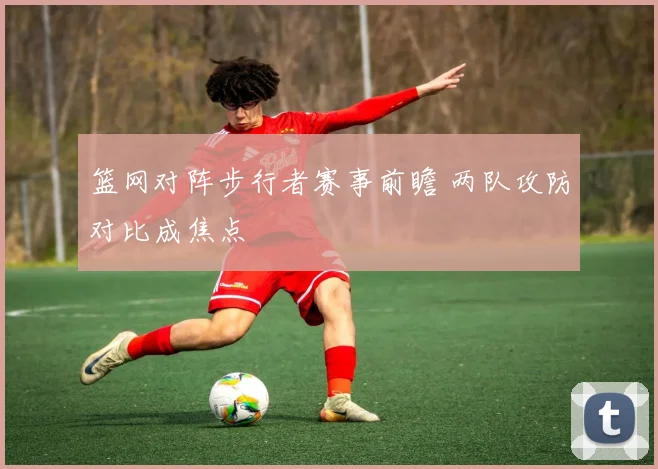 篮网对阵步行者赛事前瞻 两队攻防对比成焦点