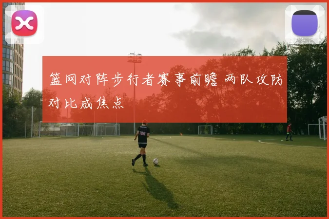 篮网对阵步行者赛事前瞻 两队攻防对比成焦点