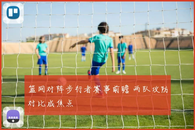 篮网对阵步行者赛事前瞻 两队攻防对比成焦点