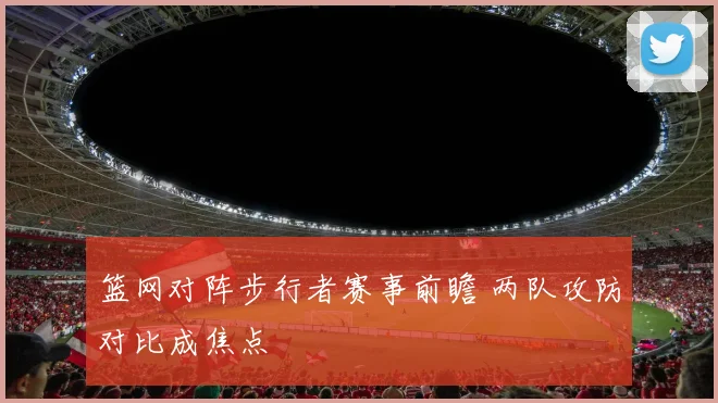 篮网对阵步行者赛事前瞻 两队攻防对比成焦点
