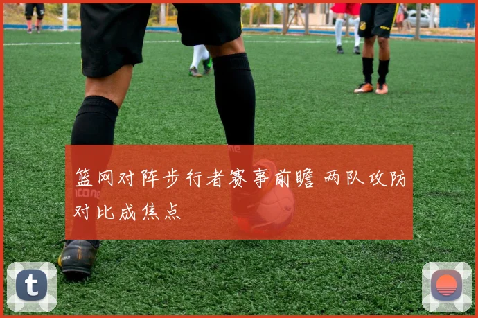 篮网对阵步行者赛事前瞻 两队攻防对比成焦点