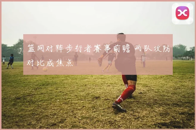 篮网对阵步行者赛事前瞻 两队攻防对比成焦点
