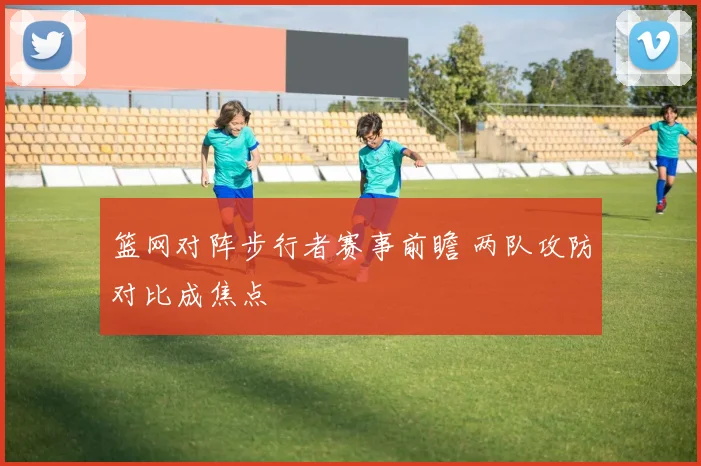 篮网对阵步行者赛事前瞻 两队攻防对比成焦点