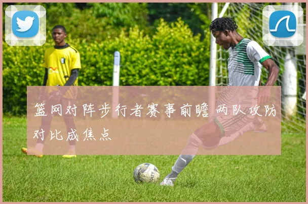 篮网对阵步行者赛事前瞻 两队攻防对比成焦点