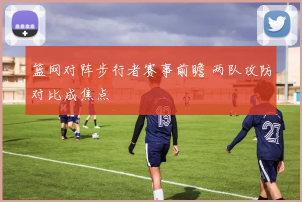 篮网对阵步行者赛事前瞻 两队攻防对比成焦点