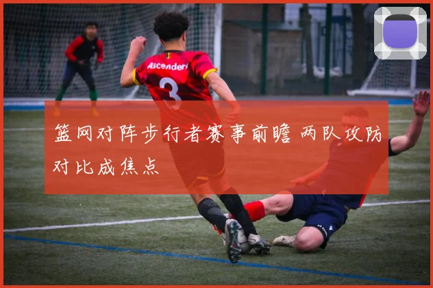篮网对阵步行者赛事前瞻 两队攻防对比成焦点
