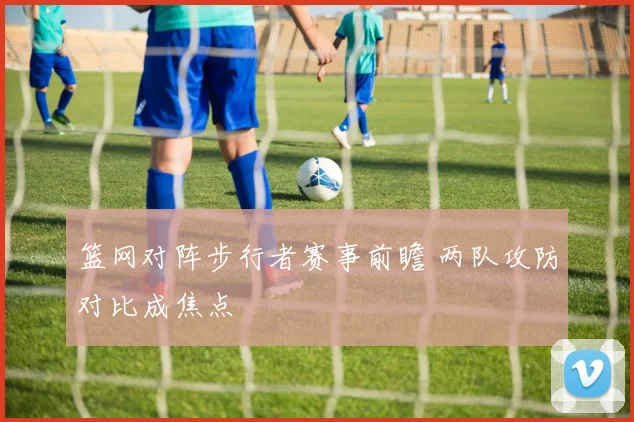 篮网对阵步行者赛事前瞻 两队攻防对比成焦点