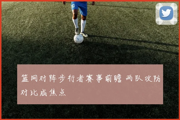 篮网对阵步行者赛事前瞻 两队攻防对比成焦点
