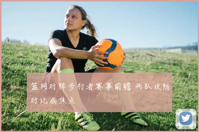 篮网对阵步行者赛事前瞻 两队攻防对比成焦点