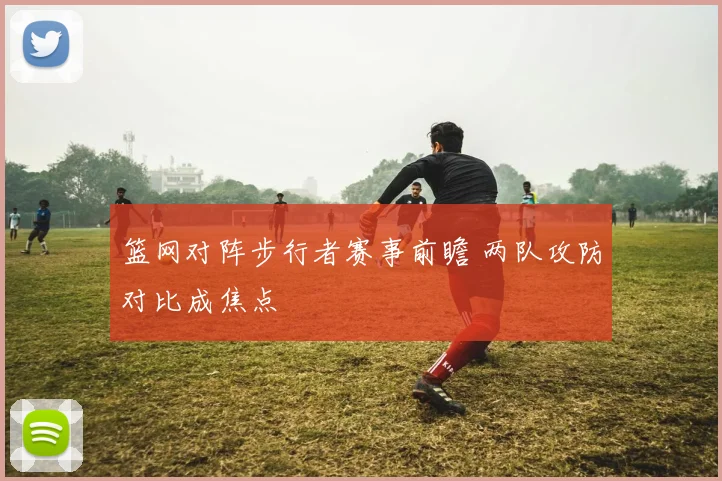篮网对阵步行者赛事前瞻 两队攻防对比成焦点