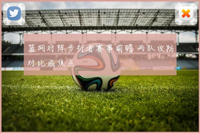 篮网对阵步行者赛事前瞻 两队攻防对比成焦点