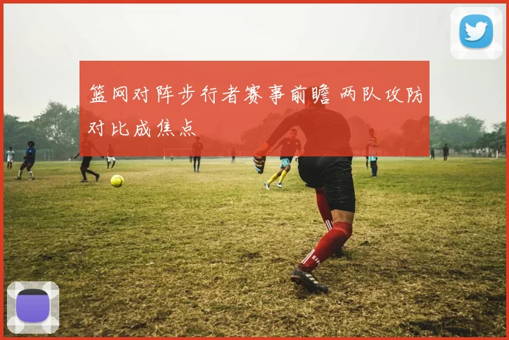 篮网对阵步行者赛事前瞻 两队攻防对比成焦点