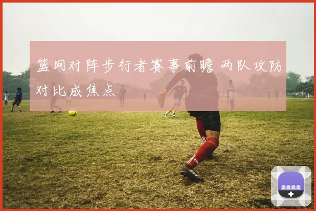 篮网对阵步行者赛事前瞻 两队攻防对比成焦点