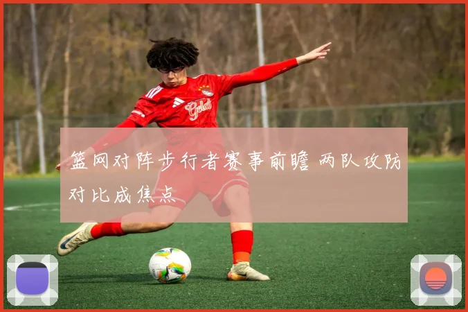 篮网对阵步行者赛事前瞻 两队攻防对比成焦点