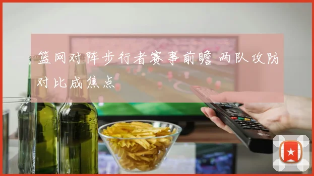 篮网对阵步行者赛事前瞻 两队攻防对比成焦点